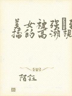 美女被强奷到抽搐的高潮视频喷奶水小说