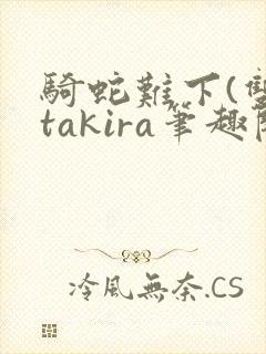 骑蛇难下(双)takira笔趣阁