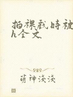 拍裸戏时被c了h全文