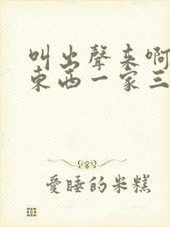 叫出声来啊叫小东西一家三口