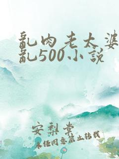 乱肉老太婆合集乱500小说