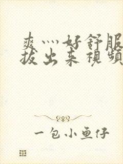 爽灬好舒服灬别拔出来视频人