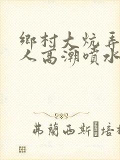 乡村大炕弄老女人高潮喷水