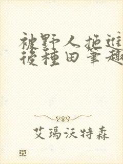 被野人拖进山洞后种田笔趣阁