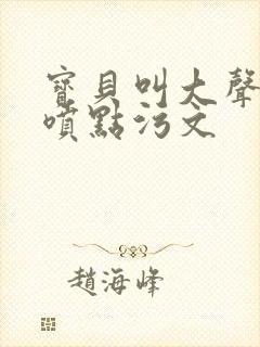 宝贝叫大声点多喷点污文