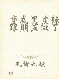 变成黑皮辣妹后跟朋友做了无增删接档