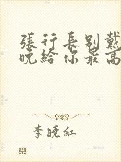 张行长别戴了今晚给你最高的待遇