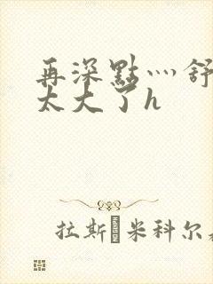 再深点灬舒服灬太大了h