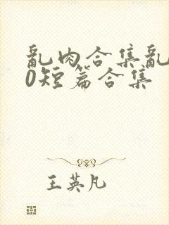 乱肉合集乱500短篇合集