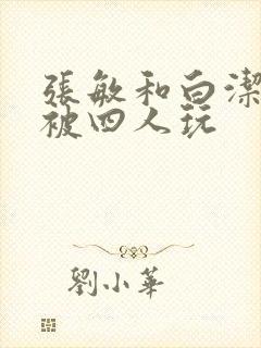 张敏和白洁一起被四人玩