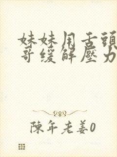 妹妹用舌头帮哥哥缓解压力