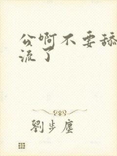 公啊不要舔了要流了