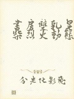 书房双乳晃动干柴烈火动态图