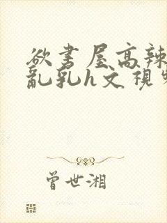 欲书屋高辣h文乱乳h文视频