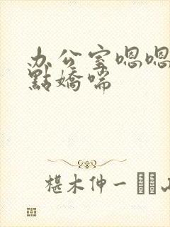 办公室嗯嗯啊轻点娇喘