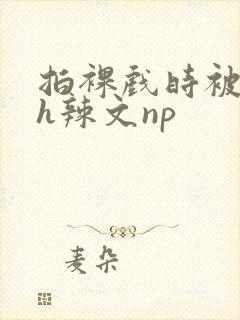 拍裸戏时被c了h辣文np