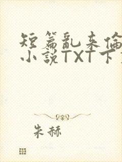 短篇乱来伦系列小说TXT下载