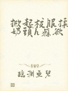 掀起校服揉她的奶头h瘾欲