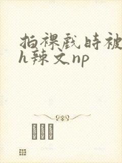 拍裸戏时被c了h辣文np