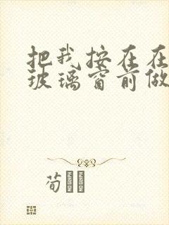 把我按在在落地玻璃窗前做