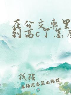 在公交车里c弄到高c了怎么办