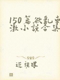 150篇欲乱刺激小说合集