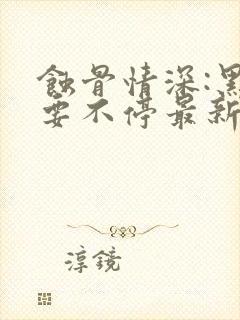 蚀骨情深:黑帝要不停最新章节