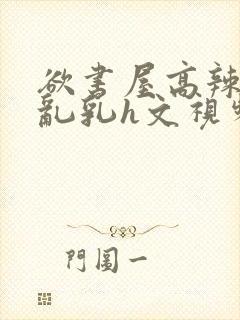 欲书屋高辣h文乱乳h文视频