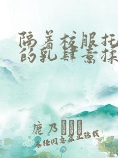 隔着校服托住她的乳肆意揉搓