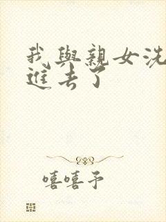 我与亲女洗澡时进去了