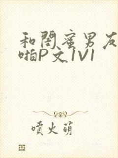 和闺蜜男友H啪啪P文1V1