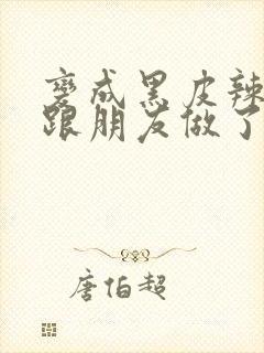 变成黑皮辣妹后跟朋友做了 米粒米粒