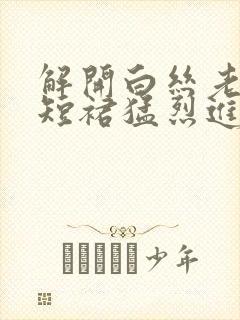 解开白丝老师的短裙猛烈进入