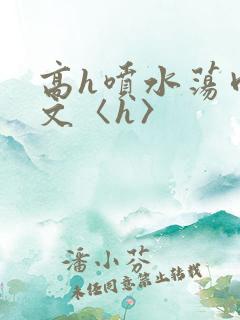 高h喷水荡肉欲文〈h〉