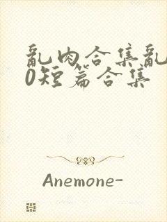 乱肉合集乱500短篇合集