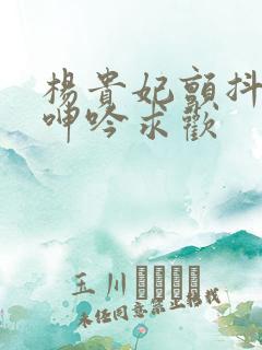 杨贵妃颤抖双乳呻吟求欢