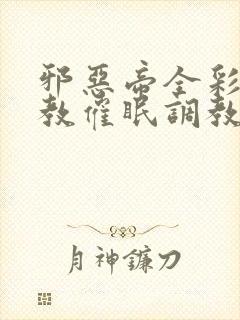 邪恶帝全彩之调教催眠调教3D