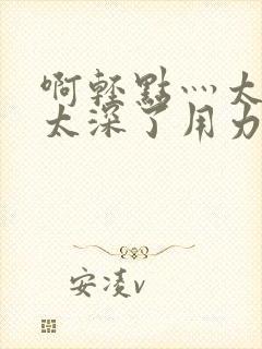 啊轻点灬太粗嗯太深了用力电影