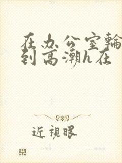 在办公室轮流澡到高潮h在