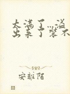 太满了...溢出来了装不下了