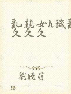 乱亲女h秽乱长久久久