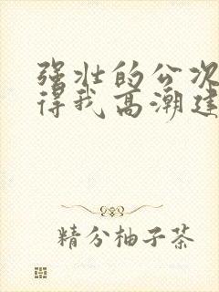 强壮的公次次弄得我高潮建国