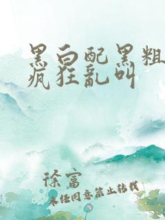 黑白配黑粗硬大疯狂乱叫