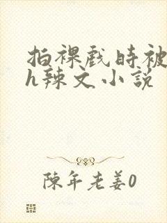 拍裸戏时被c了h辣文小说