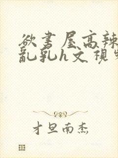 欲书屋高辣h文乱乳h文视频