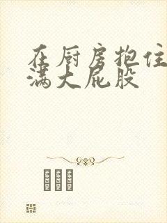 在厨房抱住岳丰满大屁股