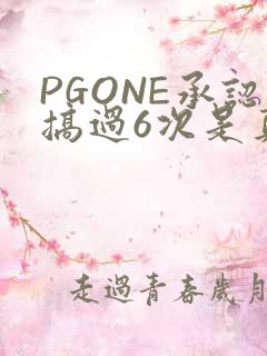 PGONE承认搞过6次是真的吗