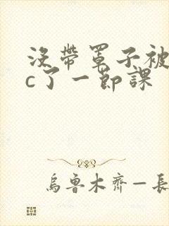 没带罩子被校霸c了一节课