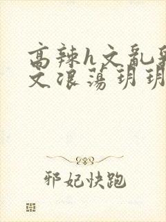 高辣h文乱乳h文浪荡玥玥