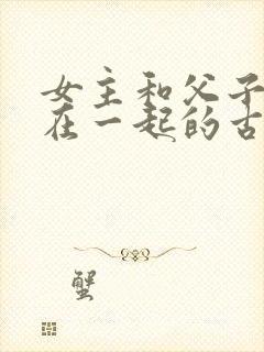 女主和父子二人在一起的古言贴吧